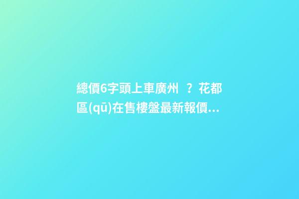 總價6字頭上車廣州？花都區(qū)在售樓盤最新報價出爐